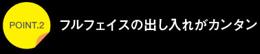 ポイント2フルフェイスの出し入れがカンタン